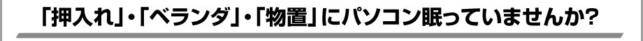 「押入れ」・「ベランダ」・「物置」にパソコン眠っていませんか？